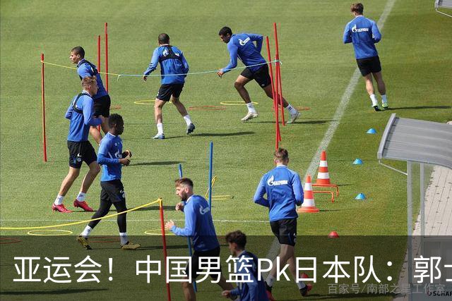 亚运会！中国男篮Pk日本队：郭士强做好4点 可以赢球
